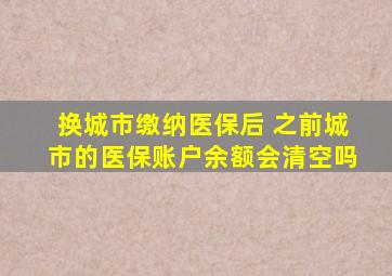 换城市缴纳医保后 之前城市的医保账户余额会清空吗